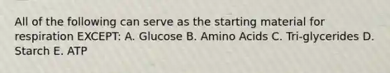 All of the following can serve as the starting material for respiration EXCEPT: A. Glucose B. Amino Acids C. Tri-glycerides D. Starch E. ATP