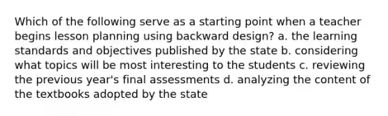 Which of the following serve as a starting point when a teacher begins lesson planning using backward design? a. the learning standards and objectives published by the state b. considering what topics will be most interesting to the students c. reviewing the previous year's final assessments d. analyzing the content of the textbooks adopted by the state