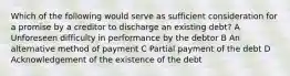 Which of the following would serve as sufficient consideration for a promise by a creditor to discharge an existing debt? A Unforeseen difficulty in performance by the debtor B An alternative method of payment C Partial payment of the debt D Acknowledgement of the existence of the debt