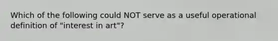 Which of the following could NOT serve as a useful operational definition of "interest in art"?