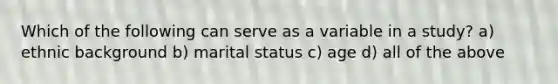 Which of the following can serve as a variable in a study? a) ethnic background b) marital status c) age d) all of the above