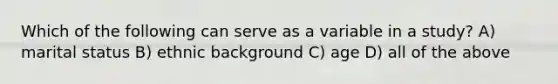 Which of the following can serve as a variable in a study? A) marital status B) ethnic background C) age D) all of the above