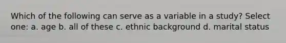 Which of the following can serve as a variable in a study? Select one: a. age b. all of these c. ethnic background d. marital status