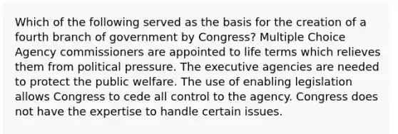 Which of the following served as the basis for the creation of a fourth branch of government by Congress? Multiple Choice Agency commissioners are appointed to life terms which relieves them from political pressure. The executive agencies are needed to protect the public welfare. The use of enabling legislation allows Congress to cede all control to the agency. Congress does not have the expertise to handle certain issues.