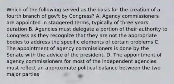 Which of the following served as the basis for the creation of a fourth branch of gov't by Congress? A. Agency commissioners are appointed in staggered terms, typically of three years' duration B. Agencies must delegate a portion of their authority to Congress as they recognize that they are not the appropriate bodies to address the specific elements of certain problems C. The appointment of agency commissioners is done by the Senate with the advice of the president. D. The appointment of agency commissioners for most of the independent agencies must reflect an approximate political balance between the two major parties