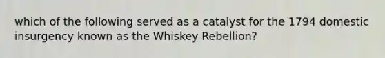 which of the following served as a catalyst for the 1794 domestic insurgency known as the Whiskey Rebellion?