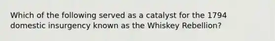 Which of the following served as a catalyst for the 1794 domestic insurgency known as the Whiskey Rebellion?