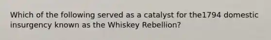 Which of the following served as a catalyst for the1794 domestic insurgency known as the Whiskey Rebellion?