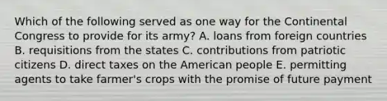 Which of the following served as one way for the Continental Congress to provide for its army? A. loans from foreign countries B. requisitions from the states C. contributions from patriotic citizens D. direct taxes on the American people E. permitting agents to take farmer's crops with the promise of future payment