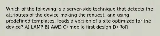 Which of the following is a server-side technique that detects the attributes of the device making the request, and using predefined templates, loads a version of a site optimized for the device? A) LAMP B) AWD C) mobile first design D) RoR