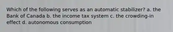 Which of the following serves as an automatic stabilizer? a. the Bank of Canada b. the income tax system c. the crowding-in effect d. autonomous consumption