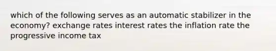 which of the following serves as an automatic stabilizer in the economy? exchange rates interest rates the inflation rate the progressive income tax