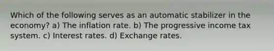 Which of the following serves as an automatic stabilizer in the economy? a) The inflation rate. b) The progressive income tax system. c) Interest rates. d) Exchange rates.