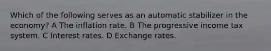 Which of the following serves as an automatic stabilizer in the economy? A The inflation rate. B The progressive income tax system. C Interest rates. D Exchange rates.