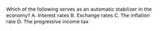 Which of the following serves as an automatic stabilizer in the economy? A. <a href='https://www.questionai.com/knowledge/kUDTXKmzs3-interest-rates' class='anchor-knowledge'>interest rates</a> B. Exchange rates C. The inflation rate D. The progressive income tax