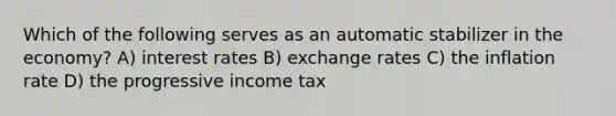 Which of the following serves as an automatic stabilizer in the economy? A) interest rates B) exchange rates C) the inflation rate D) the progressive income tax