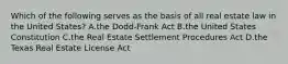 Which of the following serves as the basis of all real estate law in the United States? A.the Dodd-Frank Act B.the United States Constitution C.the Real Estate Settlement Procedures Act D.the Texas Real Estate License Act