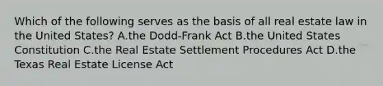 Which of the following serves as the basis of all real estate law in the United States? A.the Dodd-Frank Act B.the United States Constitution C.the Real Estate Settlement Procedures Act D.the Texas Real Estate License Act