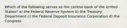 Which of the following serves as the central bank of the United States? a) the Federal Reserve System b) the Treasury Department c) the Federal Deposit Insurance Corporation d) the Congress