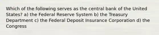 Which of the following serves as the central bank of the United States? a) the Federal Reserve System b) the Treasury Department c) the Federal Deposit Insurance Corporation d) the Congress