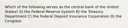 Which of the following serves as the central bank of the United States? A) the Federal Reserve System B) the Treasury Department C) the Federal Deposit Insurance Corporation D) the Congress