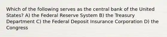 Which of the following serves as the central bank of the United States? A) the Federal Reserve System B) the Treasury Department C) the Federal Deposit Insurance Corporation D) the Congress