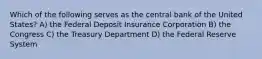 Which of the following serves as the central bank of the United States? A) the Federal Deposit Insurance Corporation B) the Congress C) the Treasury Department D) the Federal Reserve System