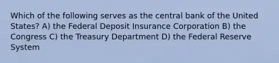 Which of the following serves as the central bank of the United States? A) the Federal Deposit Insurance Corporation B) the Congress C) the Treasury Department D) the Federal Reserve System