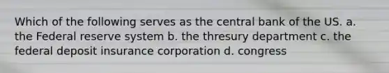 Which of the following serves as the central bank of the US. a. the Federal reserve system b. the thresury department c. the federal deposit insurance corporation d. congress