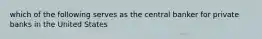 which of the following serves as the central banker for private banks in the United States