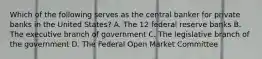 Which of the following serves as the central banker for private banks in the United States? A. The 12 federal reserve banks B. The executive branch of government C. The legislative branch of the government D. The Federal Open Market Committee