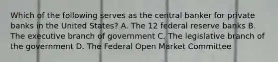 Which of the following serves as the central banker for private banks in the United States? A. The 12 federal reserve banks B. The executive branch of government C. The legislative branch of the government D. The Federal Open Market Committee