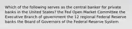 Which of the following serves as the central banker for private banks in the United States? the Fed Open Market Committee the Executive Branch of government the 12 regional Federal Reserve banks the Board of Governors of the Federal Reserve System