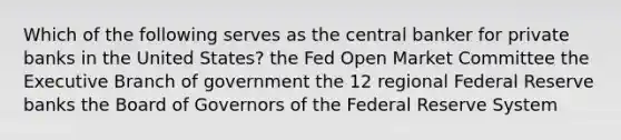 Which of the following serves as the central banker for private banks in the United States? the Fed Open Market Committee the Executive Branch of government the 12 regional Federal Reserve banks the Board of Governors of the Federal Reserve System