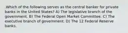 .Which of the following serves as the central banker for private banks in the United States? A) The legislative branch of the government. B) The Federal Open Market Committee. C) The executive branch of government. D) The 12 Federal Reserve banks.