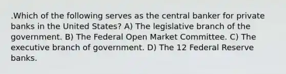 .Which of the following serves as the central banker for private banks in the United States? A) The legislative branch of the government. B) The Federal Open Market Committee. C) The executive branch of government. D) The 12 Federal Reserve banks.