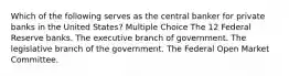 Which of the following serves as the central banker for private banks in the United States? Multiple Choice The 12 Federal Reserve banks. The executive branch of government. The legislative branch of the government. The Federal Open Market Committee.