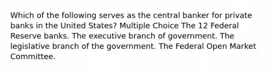 Which of the following serves as the central banker for private banks in the United States? Multiple Choice The 12 Federal Reserve banks. The executive branch of government. The legislative branch of the government. The Federal Open Market Committee.