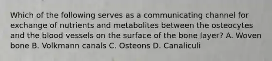 Which of the following serves as a communicating channel for exchange of nutrients and metabolites between the osteocytes and the blood vessels on the surface of the bone layer? A. Woven bone B. Volkmann canals C. Osteons D. Canaliculi