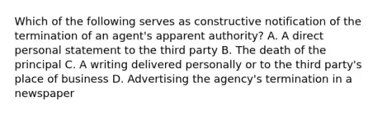 Which of the following serves as constructive notification of the termination of an agent's apparent authority? A. A direct personal statement to the third party B. The death of the principal C. A writing delivered personally or to the third party's place of business D. Advertising the agency's termination in a newspaper