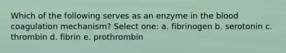 Which of the following serves as an enzyme in the blood coagulation mechanism? Select one: a. fibrinogen b. serotonin c. thrombin d. fibrin e. prothrombin