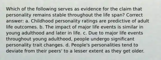 Which of the following serves as evidence for the claim that personality remains stable throughout the life span? Correct answer: a. Childhood personality ratings are predictive of adult life outcomes. b. The impact of major life events is similar in young adulthood and later in life. c. Due to major life events throughout young adulthood, people undergo significant personality trait changes. d. People's personalities tend to deviate from their peers' to a lesser extent as they get older.