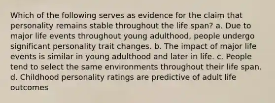 Which of the following serves as evidence for the claim that personality remains stable throughout the life span? a. Due to major life events throughout young adulthood, people undergo significant personality trait changes. b. The impact of major life events is similar in young adulthood and later in life. c. People tend to select the same environments throughout their life span. d. Childhood personality ratings are predictive of adult life outcomes