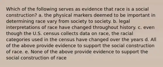 Which of the following serves as evidence that race is a social construction? a. the physical markers deemed to be important in determining race vary from society to society. b. legal interpretations of race have changed throughout history. c. even though the U.S. census collects data on race, the racial categories used in the census have changed over the years d. All of the above provide evidence to support the social construction of race. e. None of the above provide evidence to support the social construction of race