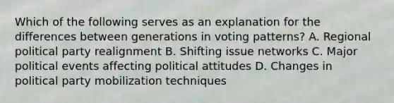 Which of the following serves as an explanation for the differences between generations in voting patterns? A. Regional political party realignment B. Shifting issue networks C. Major political events affecting political attitudes D. Changes in political party mobilization techniques