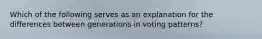 Which of the following serves as an explanation for the differences between generations in voting patterns?