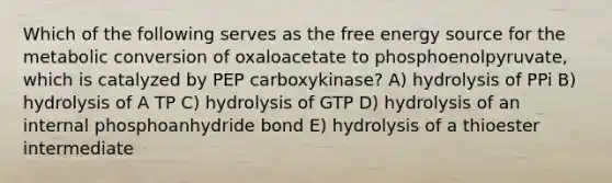 Which of the following serves as the free energy source for the metabolic conversion of oxaloacetate to phosphoenolpyruvate, which is catalyzed by PEP carboxykinase? A) hydrolysis of PPi B) hydrolysis of A TP C) hydrolysis of GTP D) hydrolysis of an internal phosphoanhydride bond E) hydrolysis of a thioester intermediate