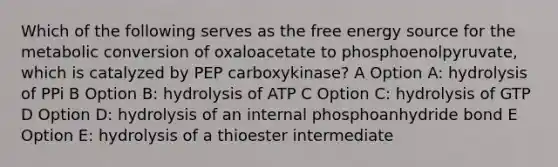 Which of the following serves as the free energy source for the metabolic conversion of oxaloacetate to phosphoenolpyruvate, which is catalyzed by PEP carboxykinase? A Option A: hydrolysis of PPi B Option B: hydrolysis of ATP C Option C: hydrolysis of GTP D Option D: hydrolysis of an internal phosphoanhydride bond E Option E: hydrolysis of a thioester intermediate