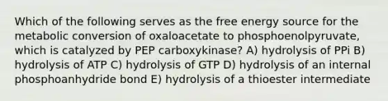 Which of the following serves as the free energy source for the metabolic conversion of oxaloacetate to phosphoenolpyruvate, which is catalyzed by PEP carboxykinase? A) hydrolysis of PPi B) hydrolysis of ATP C) hydrolysis of GTP D) hydrolysis of an internal phosphoanhydride bond E) hydrolysis of a thioester intermediate