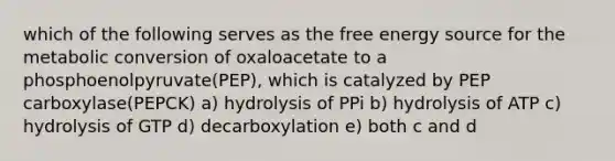 which of the following serves as the free energy source for the metabolic conversion of oxaloacetate to a phosphoenolpyruvate(PEP), which is catalyzed by PEP carboxylase(PEPCK) a) hydrolysis of PPi b) hydrolysis of ATP c) hydrolysis of GTP d) decarboxylation e) both c and d